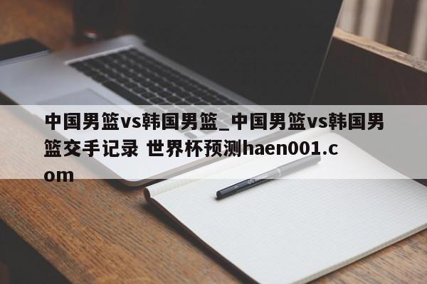 中国男篮vs韩国男篮_中国男篮vs韩国男篮交手记录 世界杯预测haen001.com
