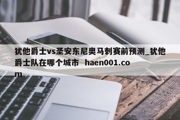 犹他爵士vs圣安东尼奥马刺赛前预测_犹他爵士队在哪个城市  haen001.com