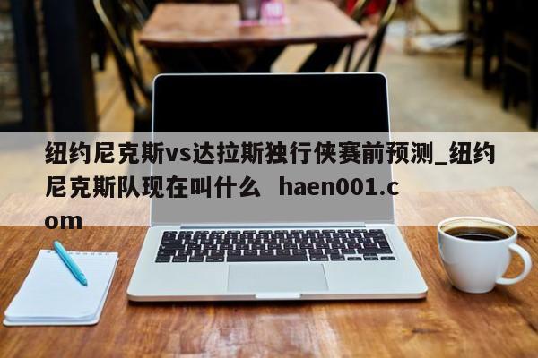 纽约尼克斯vs达拉斯独行侠赛前预测_纽约尼克斯队现在叫什么  haen001.com