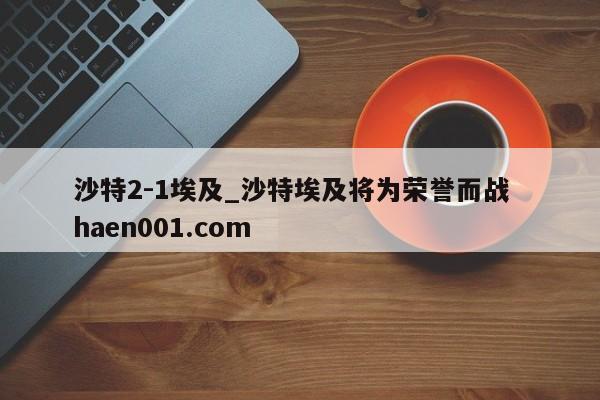 沙特2-1埃及_沙特埃及将为荣誉而战  haen001.com