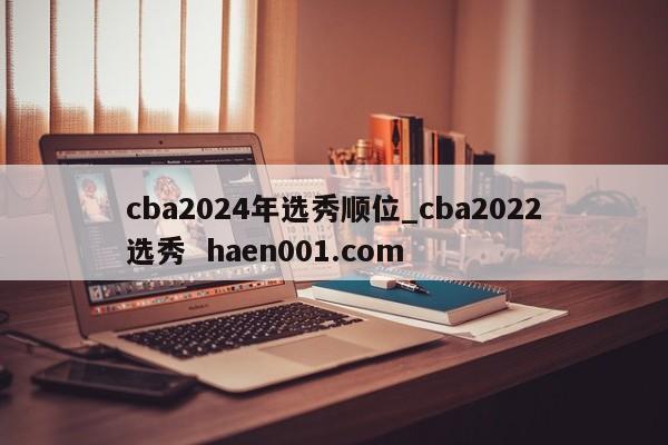 cba2024年选秀顺位_cba2022选秀  haen001.com