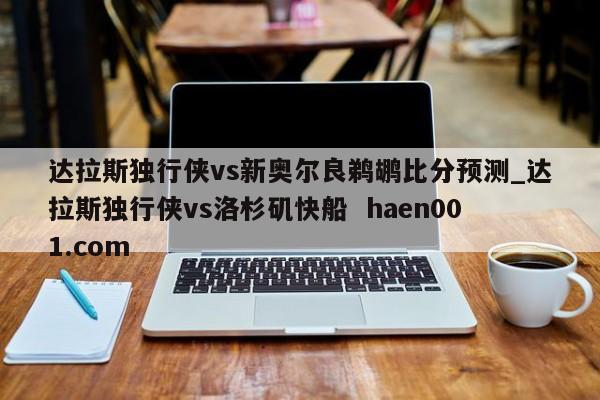达拉斯独行侠vs新奥尔良鹈鹕比分预测_达拉斯独行侠vs洛杉矶快船  haen001.com