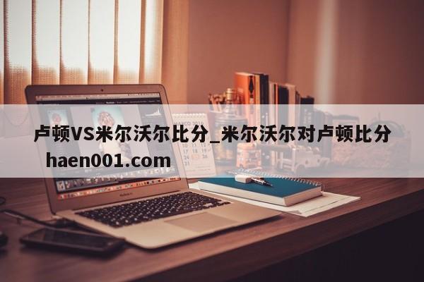 卢顿VS米尔沃尔比分_米尔沃尔对卢顿比分  haen001.com