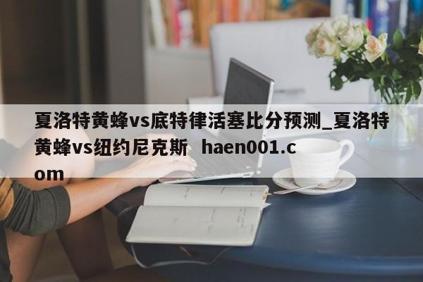 夏洛特黄蜂vs底特律活塞比分预测_夏洛特黄蜂vs纽约尼克斯  haen001.com