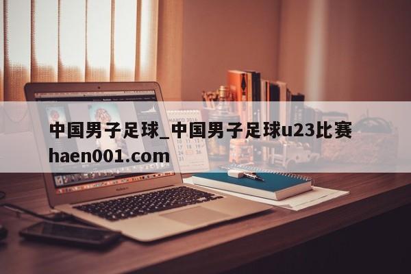中国男子足球_中国男子足球u23比赛  haen001.com