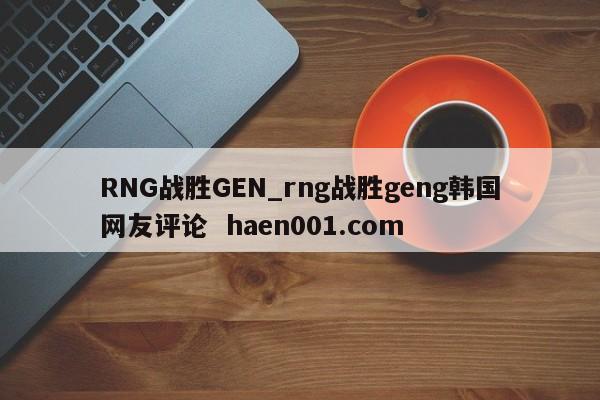 RNG战胜GEN_rng战胜geng韩国网友评论  haen001.com