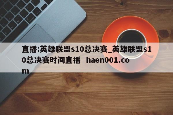直播:英雄联盟s10总决赛_英雄联盟s10总决赛时间直播 haen001.com