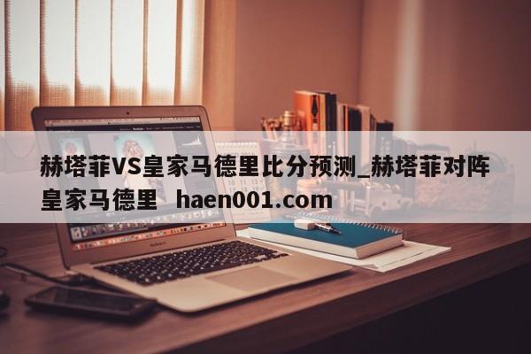 赫塔菲VS皇家马德里比分预测_赫塔菲对阵皇家马德里 haen001.com