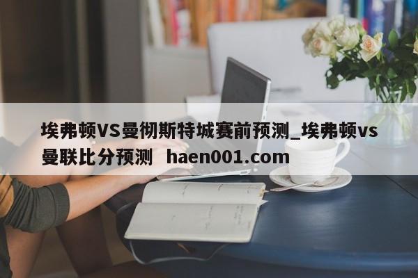 埃弗顿VS曼彻斯特城赛前预测_埃弗顿vs曼联比分预测 haen001.com