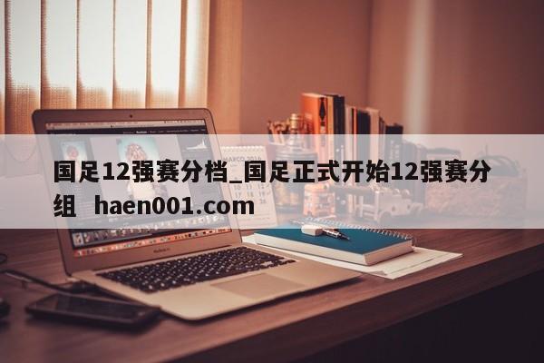 国足12强赛分档_国足正式开始12强赛分组  haen001.com
