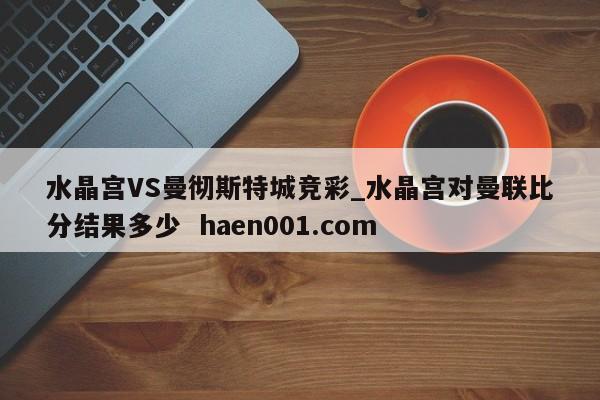 水晶宫VS曼彻斯特城竞彩_水晶宫对曼联比分结果多少  haen001.com