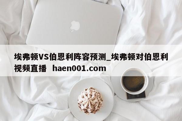 埃弗顿VS伯恩利阵容预测_埃弗顿对伯恩利视频直播  haen001.com