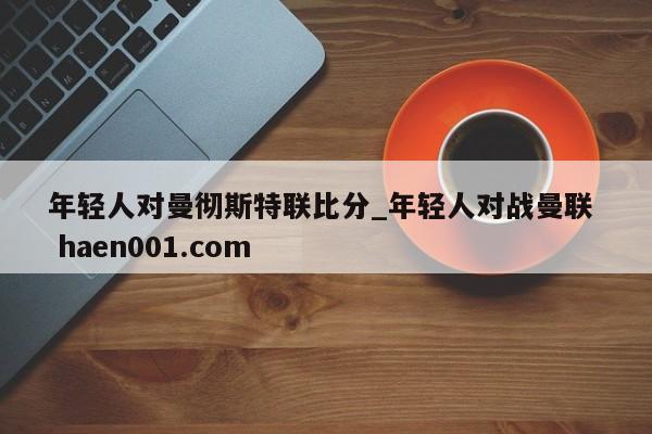 年轻人对曼彻斯特联比分_年轻人对战曼联 haen001.com
