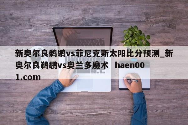 新奥尔良鹈鹕vs菲尼克斯太阳比分预测_新奥尔良鹈鹕vs奥兰多魔术  haen001.com