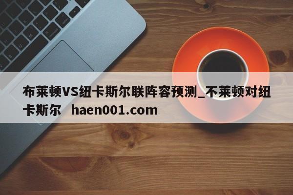 布莱顿VS纽卡斯尔联阵容预测_不莱顿对纽卡斯尔 haen001.com