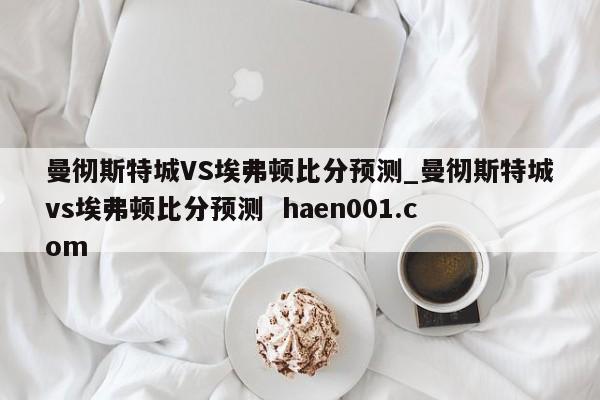 曼彻斯特城VS埃弗顿比分预测_曼彻斯特城vs埃弗顿比分预测 haen001.com