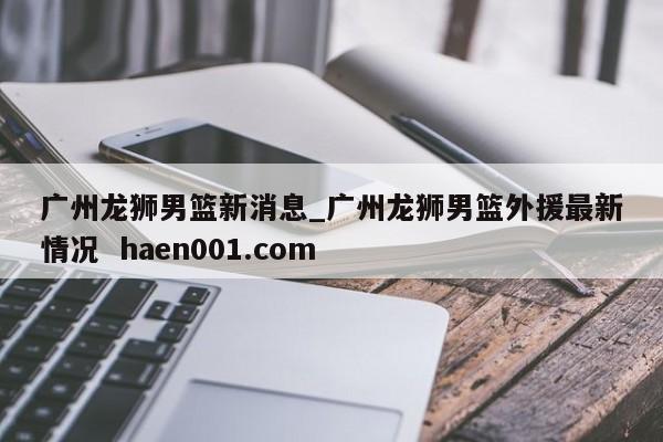 广州龙狮男篮新消息_广州龙狮男篮外援最新情况  haen001.com
