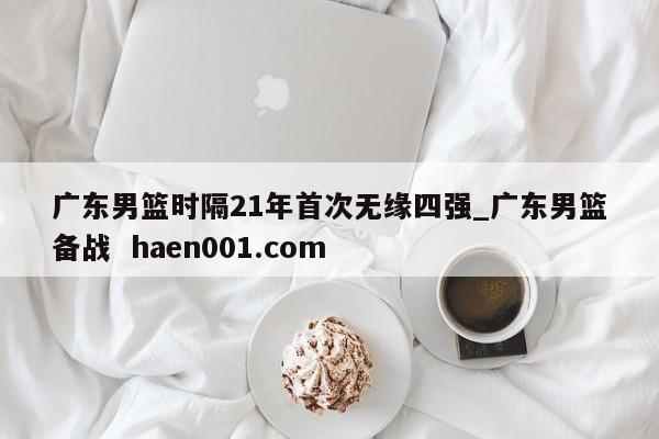 广东男篮时隔21年首次无缘四强_广东男篮备战  haen001.com