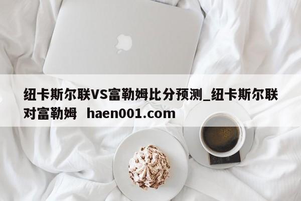纽卡斯尔联VS富勒姆比分预测_纽卡斯尔联对富勒姆  haen001.com