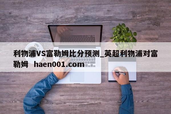 利物浦VS富勒姆比分预测_英超利物浦对富勒姆  haen001.com
