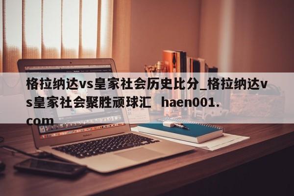 格拉纳达vs皇家社会历史比分_格拉纳达vs皇家社会聚胜顽球汇  haen001.com
