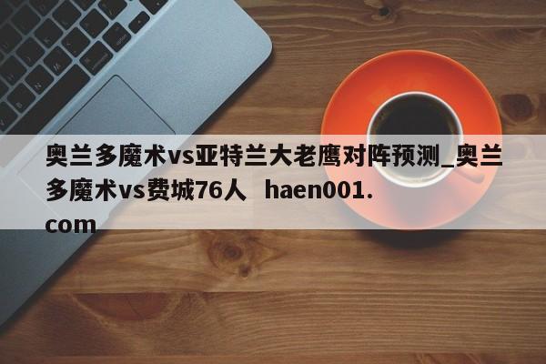 奥兰多魔术vs亚特兰大老鹰对阵预测_奥兰多魔术vs费城76人  haen001.com