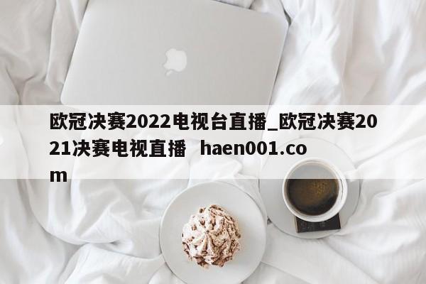 欧冠决赛2022电视台直播_欧冠决赛2021决赛电视直播  haen001.com