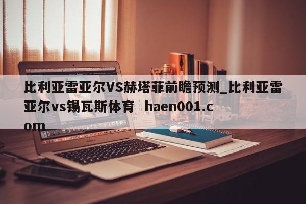 比利亚雷亚尔VS赫塔菲前瞻预测_比利亚雷亚尔vs锡瓦斯体育  haen001.com