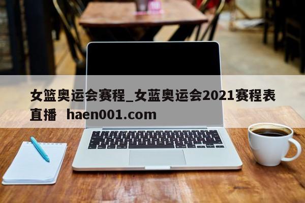 女篮奥运会赛程_女蓝奥运会2021赛程表直播  haen001.com