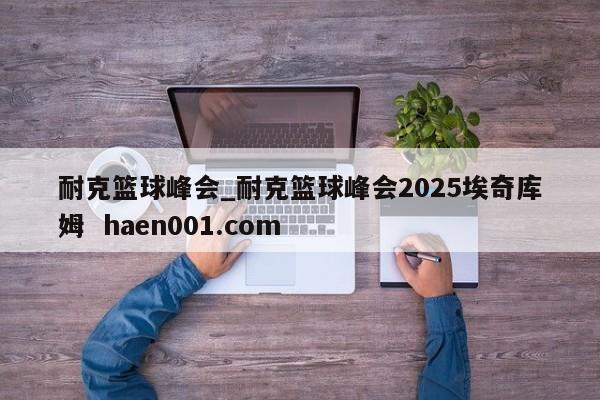 耐克篮球峰会_耐克篮球峰会2025埃奇库姆  haen001.com