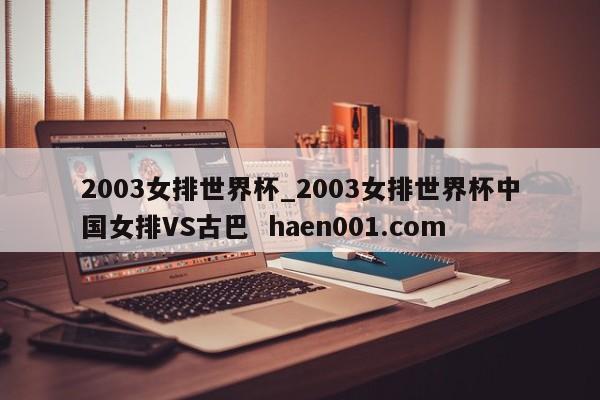 2003女排世界杯_2003女排世界杯中国女排VS古巴  haen001.com