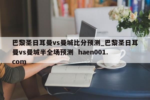 巴黎圣日耳曼vs曼城比分预测_巴黎圣日耳曼vs曼城半全场预测  haen001.com