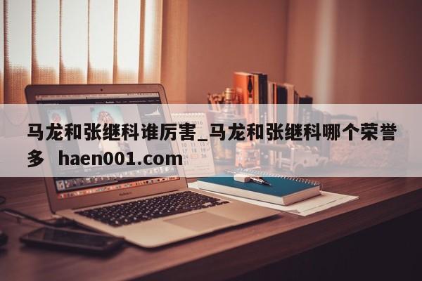 马龙和张继科谁厉害_马龙和张继科哪个荣誉多  haen001.com