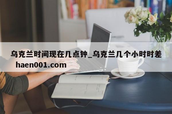 乌克兰时间现在几点钟_乌克兰几个小时时差  haen001.com