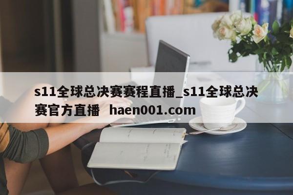 s11全球总决赛赛程直播_s11全球总决赛官方直播  haen001.com